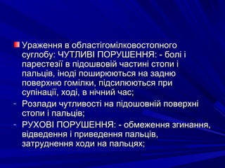 Ураження в областігомілковостопногоУраження в областігомілковостопного
суглобу: ЧУТЛИВІ ПОРУШЕННЯ: - болі ісуглобу: ЧУТЛИВІ ПОРУШЕННЯ: - болі і
парестезії в підошвовій частині стопи іпарестезії в підошвовій частині стопи і
пальців, іноді поширюються на заднюпальців, іноді поширюються на задню
поверхню гомілки, підсилюються приповерхню гомілки, підсилюються при
супінації, ході, в нічний час;супінації, ході, в нічний час;
- Розлади чутливості на підошовній поверхніРозлади чутливості на підошовній поверхні
стопи і пальців;стопи і пальців;
- РУХОВІ ПОРУШЕННЯ: - обмеження згинання,РУХОВІ ПОРУШЕННЯ: - обмеження згинання,
відведення і приведення пальців,відведення і приведення пальців,
затруднення ходи на пальцях;затруднення ходи на пальцях;
 
