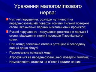 Ураження малогомілковогоУраження малогомілкового
нерва:нерва:
Чутливі порушення: розлади чутливості наЧутливі порушення: розлади чутливості на
передньозовнішній поверхні гомілки тильній поверхніпередньозовнішній поверхні гомілки тильній поверхні
стопи, включаючи перший міжпальцевий проміжок;стопи, включаючи перший міжпальцевий проміжок;
Рухові порушення: - порушення розгинання пальців іРухові порушення: - порушення розгинання пальців і
стопи, відведення стопи і пронація її зовнішньогостопи, відведення стопи і пронація її зовнішнього
краю;краю;
- При огляді звисаюча стопа з ротацією її всерединуПри огляді звисаюча стопа з ротацією її всередину
пальці дещо зігнуті;пальці дещо зігнуті;
- Перонеальна (кінська) хода;Перонеальна (кінська) хода;
- Атрофія м”язів передньозовнішньої поверхні гомілки;Атрофія м”язів передньозовнішньої поверхні гомілки;
- Неможливість ставати на п”ятки і ходити на них;Неможливість ставати на п”ятки і ходити на них;
 