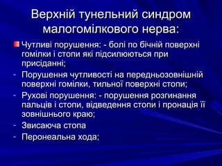 Верхній тунельний синдромВерхній тунельний синдром
малогомілкового нерва:малогомілкового нерва:
Чутливі порушення: - болі по бічній поверхніЧутливі порушення: - болі по бічній поверхні
гомілки і стопи які підсилюються пригомілки і стопи які підсилюються при
присіданні;присіданні;
- Порушення чутливості на передньозовнішнійПорушення чутливості на передньозовнішній
поверхні гомілки, тильної поверхні стопи;поверхні гомілки, тильної поверхні стопи;
- Рухові порушення: - порушення розгинанняРухові порушення: - порушення розгинання
пальців і стопи, відведення стопи і пронація їїпальців і стопи, відведення стопи і пронація її
зовнішнього краю;зовнішнього краю;
- Звисаюча стопаЗвисаюча стопа
- Перонеальна хода;Перонеальна хода;
 