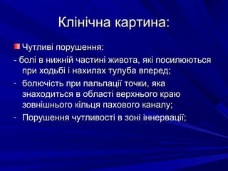 Клінічна картина:Клінічна картина:
Чутливі порушення:Чутливі порушення:
- болі в нижній частині живота, які посилюються- болі в нижній частині живота, які посилюються
при ходьбі і нахилах тулуба вперед;при ходьбі і нахилах тулуба вперед;
- болючість при пальпації точки, якаболючість при пальпації точки, яка
знаходиться в області верхнього краюзнаходиться в області верхнього краю
зовнішнього кільця пахового каналу;зовнішнього кільця пахового каналу;
- Порушення чутливості в зоні іннервації;Порушення чутливості в зоні іннервації;
 