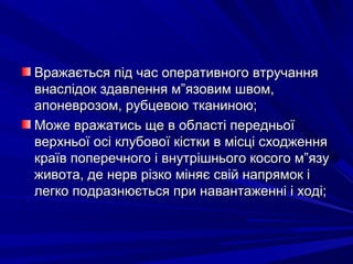 Вражається під час оперативного втручанняВражається під час оперативного втручання
внаслідок здавлення м”язовим швом,внаслідок здавлення м”язовим швом,
апоневрозом, рубцевою тканиною;апоневрозом, рубцевою тканиною;
Може вражатись ще в області передньоїМоже вражатись ще в області передньої
верхньої осі клубової кістки в місці сходженняверхньої осі клубової кістки в місці сходження
країв поперечного і внутрішнього косого м”язукраїв поперечного і внутрішнього косого м”язу
живота, де нерв різко міняє свій напрямок іживота, де нерв різко міняє свій напрямок і
легко подразнюється при навантаженні і ході;легко подразнюється при навантаженні і ході;
 