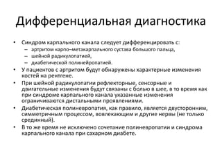 Дифференциальная диагностика
• Синдром карпального канала следует дифференцировать с:
– артритом карпо–метакарпального сустава большого пальца,
– шейной радикулопатией,
– диабетической полинейропатией.
• У пациентов с артритом будут обнаружены характерные изменения
костей на рентгене.
• При шейной радикулопатии рефлекторные, сенсорные и
двигательные изменения будут связаны с болью в шее, в то время как
при синдроме карпального канала указанные изменения
ограничиваются дистальными проявлениями.
• Диабетическая полиневропатия, как правило, является двусторонним,
симметричным процессом, вовлекающим и другие нервы (не только
срединный).
• В то же время не исключено сочетание полиневропатии и синдрома
карпального канала при сахарном диабете.
 
