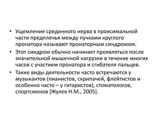 • Ущемление срединного нерва в проксимальной
части предплечья между пучками круглого
пронатора называют пронаторным синдромом.
• Этот синдром обычно начинает проявляться после
значительной мышечной нагрузки в течение многих
часов с участием пронатора и сгибателя пальцев.
• Такие виды деятельности часто встречаются у
музыкантов (пианистов, скрипачей, флейтистов и
особенно часто – у гитаристов), стоматологов,
спортсменов [Жулев Н.М., 2005].
 
