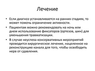 Лечение
• Если диагноз устанавливается на ранних стадиях, то
может помочь ограничение активности.
• Пациентам можно рекомендовать на ночь или
днем использование фиксаторов (ортезов, шин) для
уменьшения травматизации.
• В случае неуспеха консервативных мероприятий
проводится хирургическое лечение, нацеленное на
реконструкцию канала для того, чтобы освободить
нерв от сдавления.
 