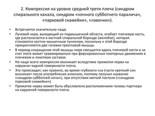 2. Компрессия на уровне средней трети плеча (синдром
спирального канала, синдром «ночного субботнего паралича»,
«парковой скамейки», «лавочки»).
• Встречается значительно чаще.
• Лучевой нерв, выходящий из подмышечной области, огибает плечевую кость,
где располагается в костной спиральной борозде (желобке), которая
становится костно–мышечным туннелем, поскольку к этой борозде
прикрепляются две головки трехглавой мышцы.
• В период сокращения этой мышцы нерв смещается вдоль плечевой кости и за
счет этого может травмироваться при форсированных повторных движениях в
плечевом и локетвом суставах.
• Но чаще всего компрессия возникает вследствие прижатия нерва на
наружно–задней поверхности плеча.
• Это происходит, как правило, во время глубокого сна (часто крепкий сон
возникает после употребления алкоголя, поэтому получил название
«синдром субботней ночи»), при отсутствии мягкой постели («синдром
парковой скамейки»).
• Прижатие нерва может быть обусловлено расположением головы партнера
на наружной поверхности плеча.
 