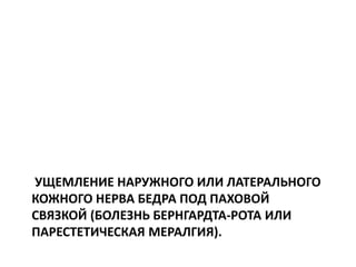 УЩЕМЛЕНИЕ НАРУЖНОГО ИЛИ ЛАТЕРАЛЬНОГО
КОЖНОГО НЕРВА БЕДРА ПОД ПАХОВОЙ
СВЯЗКОЙ (БОЛЕЗНЬ БЕРНГАРДТА-РОТА ИЛИ
ПАРЕСТЕТИЧЕСКАЯ МЕРАЛГИЯ).
 