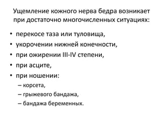 Ущемление кожного нерва бедра возникает
при достаточно многочисленных ситуациях:
• перекосе таза или туловища,
• укорочении нижней конечности,
• при ожирении III-IV степени,
• при асците,
• при ношении:
– корсета,
– грыжевого бандажа,
– бандажа беременных.
 