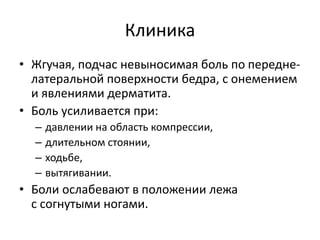 Клиника
• Жгучая, подчас невыносимая боль по передне-
латеральной поверхности бедра, с онемением
и явлениями дерматита.
• Боль усиливается при:
– давлении на область компрессии,
– длительном стоянии,
– ходьбе,
– вытягивании.
• Боли ослабевают в положении лежа
с согнутыми ногами.
 