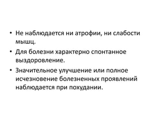 • Не наблюдается ни атрофии, ни слабости
мышц.
• Для болезни характерно спонтанное
выздоровление.
• Значительное улучшение или полное
исчезновение болезненных проявлений
наблюдается при похудании.
 