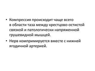 • Компрессия происходит чаще всего
в области таза между крестцово-остистой
связкой и патологически напряженной
грушевидной мышцей.
• Нерв компримируется вместе с нижней
ягодичной артерией.
 