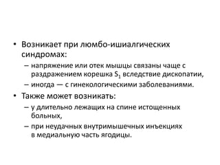 • Возникает при люмбо-ишиалгических
синдромах:
– напряжение или отек мышцы связаны чаще с
раздражением корешка S1 вследствие дископатии,
– иногда — с гинекологическими заболеваниями.
• Также может возникать:
– у длительно лежащих на спине истощенных
больных,
– при неудачных внутримышечных инъекциях
в медиальную часть ягодицы.
 