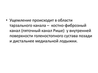 • Ущемление происходит в области
тарзального канала – костно-фиброзный
канал (пяточный канал Рише) у внутренней
поверхности голеностопного сустава позади
и дистальнее медиальной лодыжки.
 