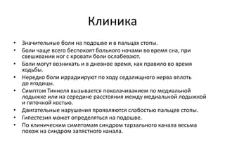 Клиника
• Значительные боли на подошве и в пальцах стопы.
• Боли чаще всего беспокоят больного ночами во время сна, при
свешивании ног с кровати боли ослабевают.
• Боли могут возникать и в дневное время, как правило во время
ходьбы.
• Нередко боли иррадиируют по ходу седалищного нерва вплоть
до ягодицы.
• Симптом Тиннеля вызывается поколачиванием по медиальной
лодыжке или на середине расстояния между медиальной лодыжкой
и пяточной костью.
• Двигательные нарушения проявляются слабостью пальцев стопы.
• Гипестезия может определяться на подошве.
• По клиническим симптомам синдром тарзального канала весьма
похож на синдром запястного канала.
 