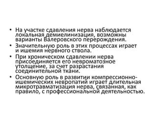 • На участке сдавления нерва наблюдается
локальная демиелинизация, возможны
варианты Валеровского перерождения.
• Значительную роль в этих процессах играет
и ишемия нервного ствола.
• При хроническом сдавлении нерва
присоединяется его невроматозное
утолщение, за счет разрастания
соединительной ткани.
• Основную роль в развитии компрессионно-
ишемических невропатий играет длительная
микротравматизация нерва, связанная, как
правило, с профессиональной деятельностью.
 