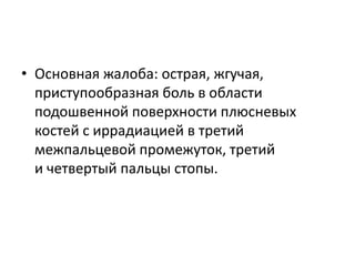 • Основная жалоба: острая, жгучая,
приступообразная боль в области
подошвенной поверхности плюсневых
костей с иррадиацией в третий
межпальцевой промежуток, третий
и четвертый пальцы стопы.
 