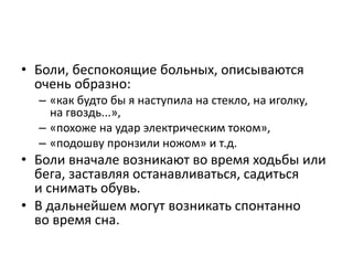 • Боли, беспокоящие больных, описываются
очень образно:
– «как будто бы я наступила на стекло, на иголку,
на гвоздь...»,
– «похоже на удар электрическим током»,
– «подошву пронзили ножом» и т.д.
• Боли вначале возникают во время ходьбы или
бега, заставляя останавливаться, садиться
и снимать обувь.
• В дальнейшем могут возникать спонтанно
во время сна.
 