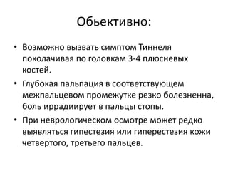 Обьективно:
• Возможно вызвать симптом Тиннеля
поколачивая по головкам 3-4 плюсневых
костей.
• Глубокая пальпация в соответствующем
межпальцевом промежутке резко болезненна,
боль иррадиирует в пальцы стопы.
• При неврологическом осмотре может редко
выявляться гипестезия или гиперестезия кожи
четвертого, третьего пальцев.
 