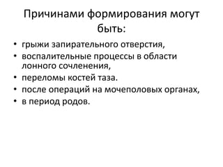 Причинами формирования могут
быть:
• грыжи запирательного отверстия,
• воспалительные процессы в области
лонного сочленения,
• переломы костей таза.
• после операций на мочеполовых органах,
• в период родов.
 