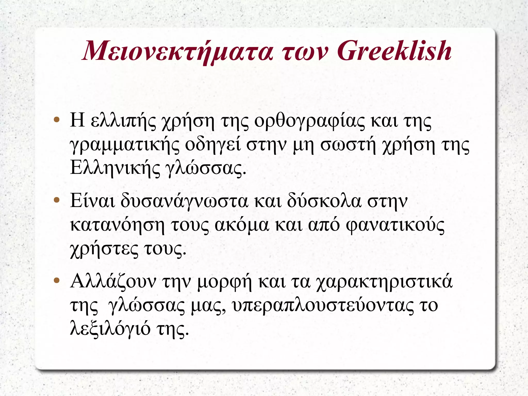 Μειονεκτήματα των Greeklish
● Η ελλιπής χρήση της ορθογραφίας και της
γραμματικής οδηγεί στην μη σωστή χρήση της
Ελληνικής γλώσσας.
● Είναι δυσανάγνωστα και δύσκολα στην
κατανόηση τους ακόμα και από φανατικούς
χρήστες τους.
● Αλλάζουν την μορφή και τα χαρακτηριστικά
της γλώσσας μας, υπεραπλουστεύοντας το
λεξιλόγιό της.
 