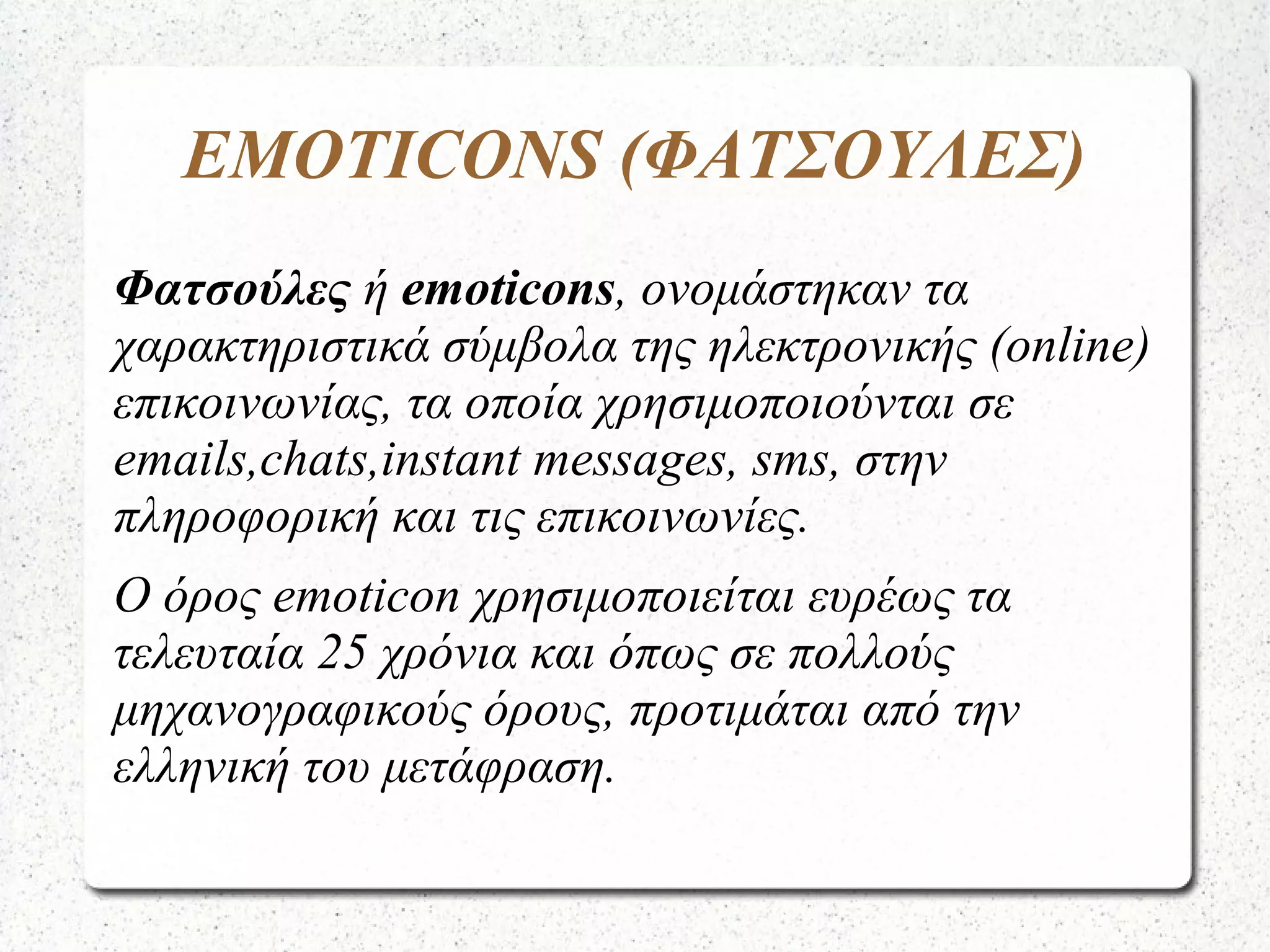 EMOTICONS (ΦΑΤΣΟΥΛΕΣ)
Φατσούλες ή emoticons, ονομάστηκαν τα
χαρακτηριστικά σύμβολα της ηλεκτρονικής (online)
επικοινωνίας, τα οποία χρησιμοποιούνται σε
emails,chats,instant messages, sms, στην
πληροφορική και τις επικοινωνίες.
Ο όρος emoticon χρησιμοποιείται ευρέως τα
τελευταία 25 χρόνια και όπως σε πολλούς
μηχανογραφικούς όρους, προτιμάται από την
ελληνική του μετάφραση.
 