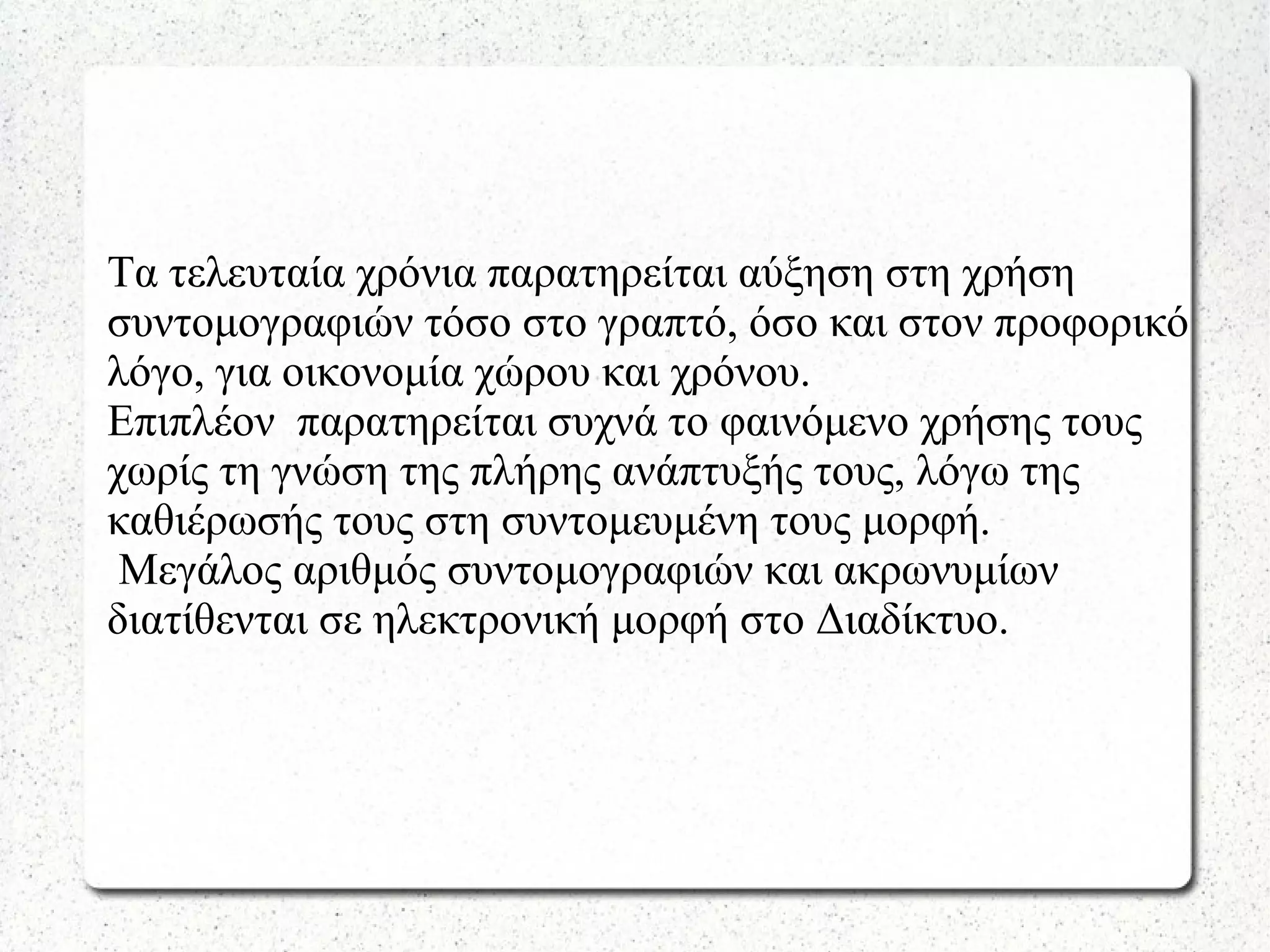 Τα τελευταία χρόνια παρατηρείται αύξηση στη χρήση
συντομογραφιών τόσο στο γραπτό, όσο και στον προφορικό
λόγο, για οικονομία χώρου και χρόνου.
Επιπλέον παρατηρείται συχνά το φαινόμενο χρήσης τους
χωρίς τη γνώση της πλήρης ανάπτυξής τους, λόγω της
καθιέρωσής τους στη συντομευμένη τους μορφή.
Μεγάλος αριθμός συντομογραφιών και ακρωνυμίων
διατίθενται σε ηλεκτρονική μορφή στο Διαδίκτυο.
 