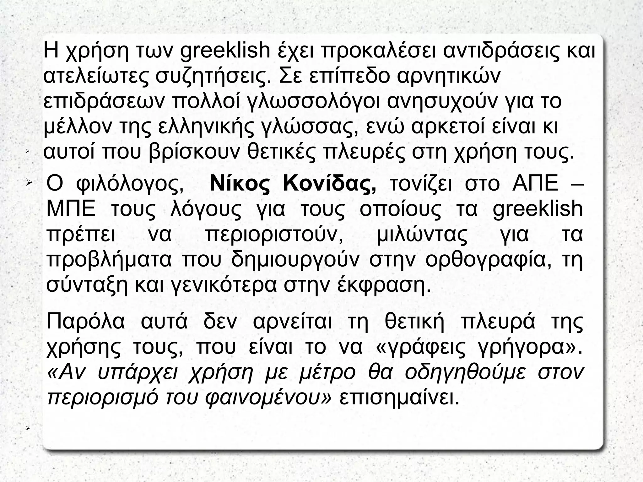 Η χρήση των greeklish έχει προκαλέσει αντιδράσεις και
ατελείωτες συζητήσεις. Σε επίπεδο αρνητικών
επιδράσεων πολλοί γλωσσολόγοι ανησυχούν για το
μέλλον της ελληνικής γλώσσας, ενώ αρκετοί είναι κι
αυτοί που βρίσκουν θετικές πλευρές στη χρήση τους.➢
➢ Ο φιλόλογος, Νίκος Κονίδας, τονίζει στο ΑΠΕ –
ΜΠΕ τους λόγους για τους οποίους τα greeklish
πρέπει να περιοριστούν, μιλώντας για τα
προβλήματα που δημιουργούν στην ορθογραφία, τη
σύνταξη και γενικότερα στην έκφραση.
Παρόλα αυτά δεν αρνείται τη θετική πλευρά της
χρήσης τους, που είναι το να «γράφεις γρήγορα».
«Αν υπάρχει χρήση με μέτρο θα οδηγηθούμε στον
περιορισμό του φαινομένου» επισημαίνει.
➢
 