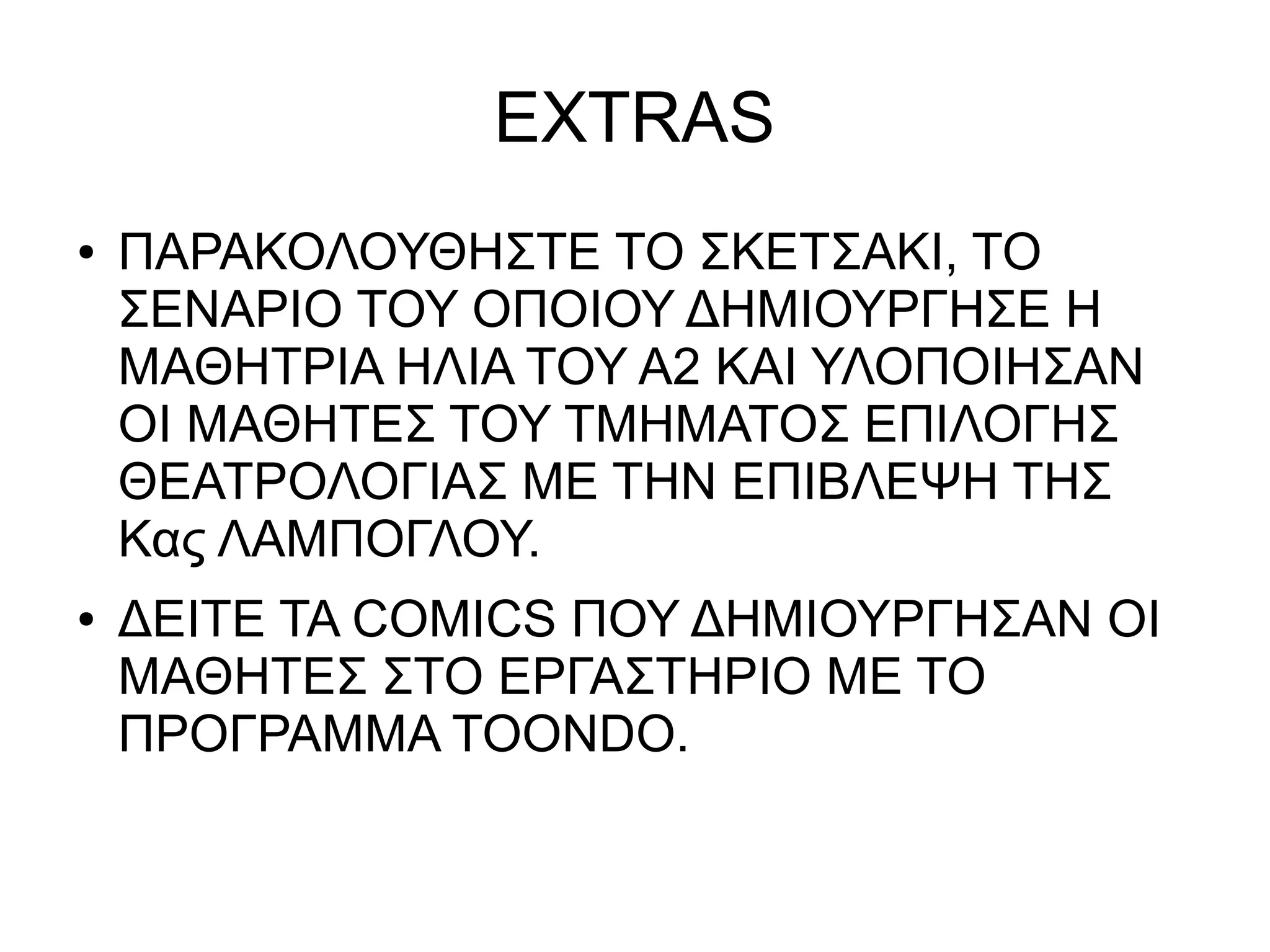 EXTRAS
● ΠΑΡΑΚΟΛΟΥΘΗΣΤΕ ΤΟ ΣΚΕΤΣΑΚΙ, ΤΟ
ΣΕΝΑΡΙΟ ΤΟΥ ΟΠΟΙΟΥ ΔΗΜΙΟΥΡΓΗΣΕ Η
ΜΑΘΗΤΡΙΑ ΗΛΙΑ ΤΟΥ Α2 ΚΑΙ ΥΛΟΠΟΙΗΣΑΝ
ΟΙ ΜΑΘΗΤΕΣ ΤΟΥ ΤΜΗΜΑΤΟΣ ΕΠΙΛΟΓΗΣ
ΘΕΑΤΡΟΛΟΓΙΑΣ ΜΕ ΤΗΝ ΕΠΙΒΛΕΨΗ ΤΗΣ
Κας ΛΑΜΠΟΓΛΟΥ.
● ΔΕΙΤΕ ΤΑ COMICS ΠΟΥ ΔΗΜΙΟΥΡΓΗΣΑΝ ΟΙ
ΜΑΘΗΤΕΣ ΣΤΟ ΕΡΓΑΣΤΗΡΙΟ ΜΕ ΤΟ
ΠΡΟΓΡΑΜΜΑ TOONDO.
 