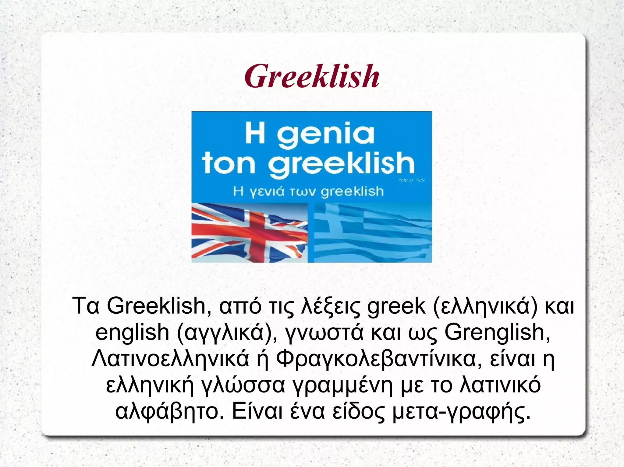 Greeklish
Τα Greeklish, από τις λέξεις greek (ελληνικά) και
english (αγγλικά), γνωστά και ως Grenglish,
Λατινοελληνικά ή Φραγκολεβαντίνικα, είναι η
ελληνική γλώσσα γραμμένη με το λατινικό
αλφάβητο. Είναι ένα είδος μετα-γραφής.
 