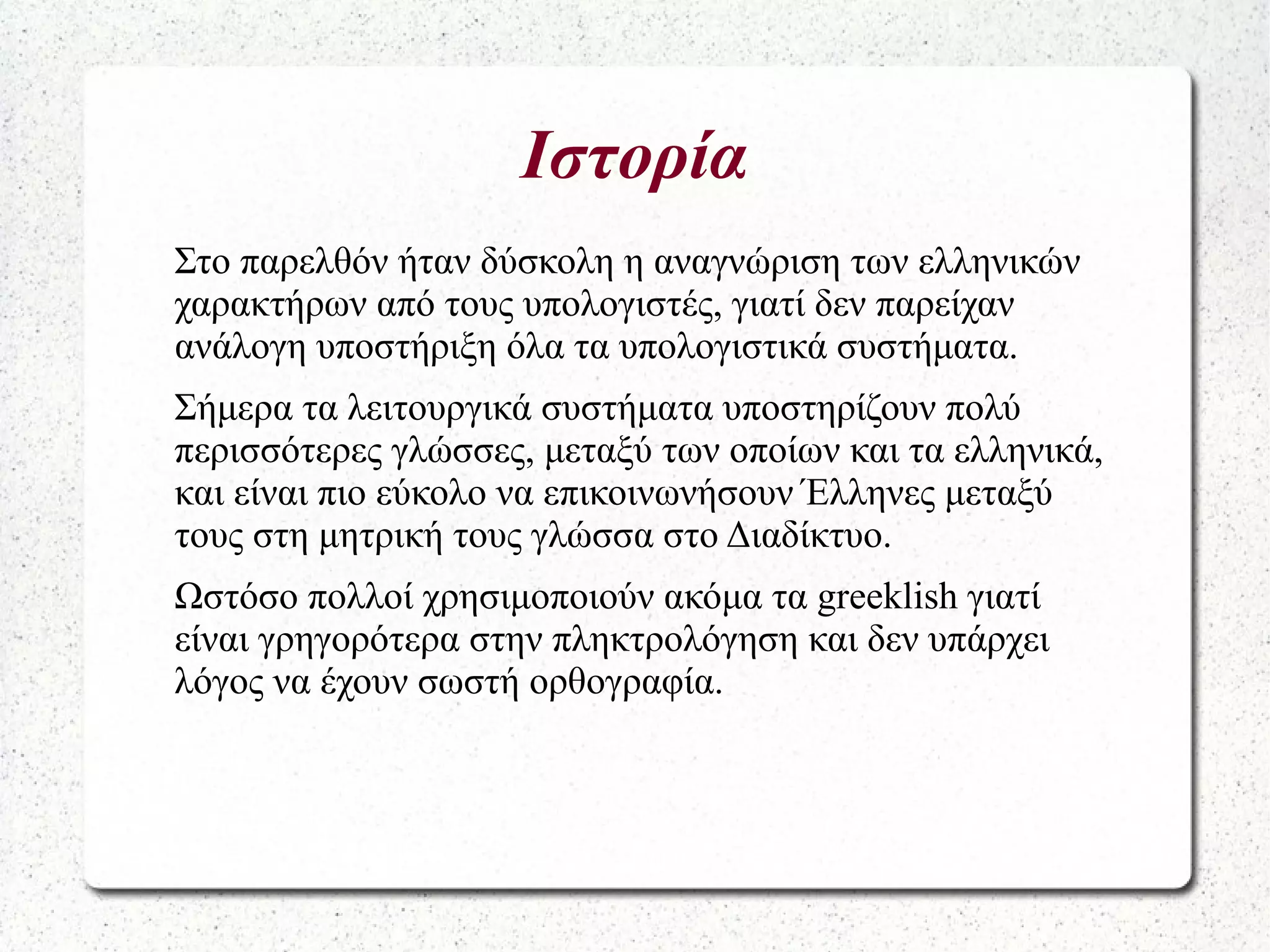 Ιστορία
Στο παρελθόν ήταν δύσκολη η αναγνώριση των ελληνικών
χαρακτήρων από τους υπολογιστές, γιατί δεν παρείχαν
ανάλογη υποστήριξη όλα τα υπολογιστικά συστήματα.
Σήμερα τα λειτουργικά συστήματα υποστηρίζουν πολύ
περισσότερες γλώσσες, μεταξύ των οποίων και τα ελληνικά,
και είναι πιο εύκολο να επικοινωνήσουν Έλληνες μεταξύ
τους στη μητρική τους γλώσσα στο Διαδίκτυο.
Ωστόσο πολλοί χρησιμοποιούν ακόμα τα greeklish γιατί
είναι γρηγορότερα στην πληκτρολόγηση και δεν υπάρχει
λόγος να έχουν σωστή ορθογραφία.
 