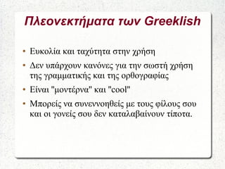 Πλεονεκτήματα των Greeklish
● Ευκολία και ταχύτητα στην χρήση
● Δεν υπάρχουν κανόνες για την σωστή χρήση
της γραμματικής και της ορθογραφίας
● Είναι ''μοντέρνα'' και ''cool''
● Μπορείς να συνεννοηθείς με τους φίλους σου
και οι γονείς σου δεν καταλαβαίνουν τίποτα.
 