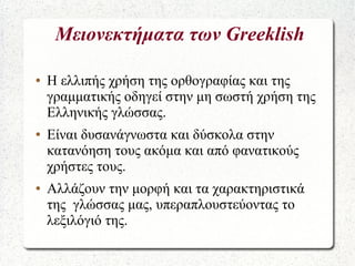 Μειονεκτήματα των Greeklish
● Η ελλιπής χρήση της ορθογραφίας και της
γραμματικής οδηγεί στην μη σωστή χρήση της
Ελληνικής γλώσσας.
● Είναι δυσανάγνωστα και δύσκολα στην
κατανόηση τους ακόμα και από φανατικούς
χρήστες τους.
● Αλλάζουν την μορφή και τα χαρακτηριστικά
της γλώσσας μας, υπεραπλουστεύοντας το
λεξιλόγιό της.
 