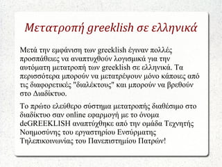 Μετατροπή greeklish σε ελληνικά
Μετά την εμφάνιση των greeklish έγιναν πολλές
προσπάθειες να αναπτυχθούν λογισμικά για την
αυτόματη μετατροπή των greeklish σε ελληνικά. Τα
περισσότερα μπορούν να μετατρέψουν μόνο κάποιες από
τις διαφορετικές "διαλέκτους" και μπορούν να βρεθούν
στο Διαδίκτυο.
Το πρώτο ελεύθερο σύστημα μετατροπής διαθέσιμο στο
διαδίκτυο σαν online εφαρμογή με το όνομα
deGREEKLISH αναπτύχθηκε από την ομάδα Τεχνητής
Νοημοσύνης του εργαστηρίου Ενσύρματης
Τηλεπικοινωνίας του Πανεπιστημίου Πατρών!
 