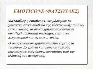 EMOTICONS (ΦΑΤΣΟΥΛΕΣ)
Φατσούλες ή emoticons, ονομάστηκαν τα
χαρακτηριστικά σύμβολα της ηλεκτρονικής (online)
επικοινωνίας, τα οποία χρησιμοποιούνται σε
emails,chats,instant messages, sms, στην
πληροφορική και τις επικοινωνίες.
Ο όρος emoticon χρησιμοποιείται ευρέως τα
τελευταία 25 χρόνια και όπως σε πολλούς
μηχανογραφικούς όρους, προτιμάται από την
ελληνική του μετάφραση.
 