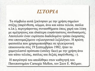ΙΣΤΟΡΙΑ
- Τα σύμβολα αυτά ξεκίνησαν με την χρήση σημείων
στίξης (παρένθεση, κόμμα, άνω και κάτω τελεία, παύλα
κ.λπ.), περιγράφοντας συναισθήματα όπως χαρά και λύπη
με αμέτρητους και ιδιαίτερα ευφάνταστους συνδυασμούς.
Αποτελούν έναν ευρύτατα διαδεδομένο τρόπο έκφρασης
στο επονομαζόμενο «ηλεκτρονικό λεξιλόγιο». Η πρώτη
φατσούλα που χρησιμοποιήθηκε σε ηλεκτρονική
επικοινωνία στις 19 Σεπτεμβρίου 1982, ήταν το
χαμογελαστό πρόσωπο (smiley face) με την χρήση άνω
και κάτω τελείας, παύλας και δεξιάς παρένθεσης :-).
Η πατρότητά του αποδόθηκε στον καθηγητή του
Πανεπιστημίου Carnegie Mellon, τον Σκοτ Ε. Φέλμαν.
 