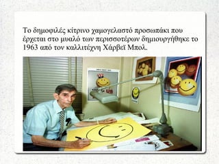 Το δημοφιλές κίτρινο χαμογελαστό προσωπάκι που
έρχεται στο μυαλό των περισσοτέρων δημιουργήθηκε το
1963 από τον καλλιτέχνη Χάρβεϊ Μπολ.
 