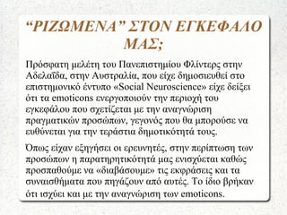 “ΡΙΖΩΜΕΝΑ” ΣΤΟΝ ΕΓΚΕΦΑΛΟ
ΜΑΣ;
Πρόσφατη μελέτη του Πανεπιστημίου Φλίντερς στην
Αδελαΐδα, στην Αυστραλία, που είχε δημοσιευθεί στο
επιστημονικό έντυπο «Social Neuroscience» είχε δείξει
ότι τα emoticons ενεργοποιούν την περιοχή του
εγκεφάλου που σχετίζεται με την αναγνώριση
πραγματικών προσώπων, γεγονός που θα μπορούσε να
ευθύνεται για την τεράστια δημοτικότητά τους.
Όπως είχαν εξηγήσει οι ερευνητές, στην περίπτωση των
προσώπων η παρατηρητικότητά μας ενισχύεται καθώς
προσπαθούμε να «διαβάσουμε» τις εκφράσεις και τα
συναισθήματα που πηγάζουν από αυτές. Το ίδιο βρήκαν
ότι ισχύει και με την αναγνώριση των emoticons.
 