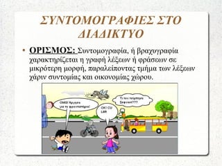 ΣΥΝΤΟΜΟΓΡΑΦΙΕΣ ΣΤΟ
ΔΙΑΔΙΚΤΥΟ
● ΟΡΙΣΜΟΣ: Συντομογραφία, ή βραχυγραφία
χαρακτηρίζεται η γραφή λέξεων ή φράσεων σε
μικρότερη μορφή, παραλείποντας τμήμα των λέξεων
χάριν συντομίας και οικονομίας χώρου.
 