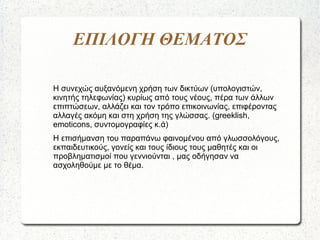 ΕΠΙΛΟΓΗ ΘΕΜΑΤΟΣ
Η συνεχώς αυξανόμενη χρήση των δικτύων (υπολογιστών,
κινητής τηλεφωνίας) κυρίως από τους νέους, πέρα των άλλων
επιπτώσεων, αλλάζει και τον τρόπο επικοινωνίας, επιφέροντας
αλλαγές ακόμη και στη χρήση της γλώσσας. (greeklish,
emoticons, συντομογραφίες κ.ά)
Η επισήμανση του παραπάνω φαινομένου από γλωσσολόγους,
εκπαιδευτικούς, γονείς και τους ίδιους τους μαθητές και οι
προβληματισμοί που γεννιούνται , μας οδήγησαν να
ασχοληθούμε με το θέμα.
 