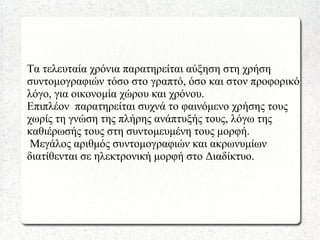 Τα τελευταία χρόνια παρατηρείται αύξηση στη χρήση
συντομογραφιών τόσο στο γραπτό, όσο και στον προφορικό
λόγο, για οικονομία χώρου και χρόνου.
Επιπλέον παρατηρείται συχνά το φαινόμενο χρήσης τους
χωρίς τη γνώση της πλήρης ανάπτυξής τους, λόγω της
καθιέρωσής τους στη συντομευμένη τους μορφή.
Μεγάλος αριθμός συντομογραφιών και ακρωνυμίων
διατίθενται σε ηλεκτρονική μορφή στο Διαδίκτυο.
 