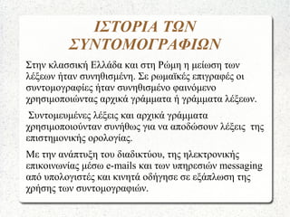 ΙΣΤΟΡΙΑ ΤΩΝ
ΣΥΝΤΟΜΟΓΡΑΦΙΩΝ
Στην κλασσική Ελλάδα και στη Ρώμη η μείωση των
λέξεων ήταν συνηθισμένη. Σε ρωμαϊκές επιγραφές οι
συντομογραφίες ήταν συνηθισμένο φαινόμενο
χρησιμοποιώντας αρχικά γράμματα ή γράμματα λέξεων.
Συντομευμένες λέξεις και αρχικά γράμματα
χρησιμοποιούνταν συνήθως για να αποδώσουν λέξεις της
επιστημονικής ορολογίας.
Με την ανάπτυξη του διαδικτύου, της ηλεκτρονικής
επικοινωνίας μέσω e-mails και των υπηρεσιών messaging
από υπολογιστές και κινητά οδήγησε σε εξάπλωση της
χρήσης των συντομογραφιών.
 