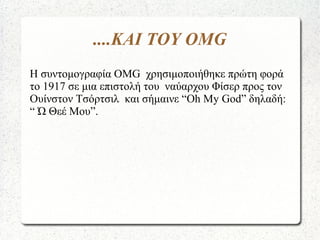 ....ΚΑΙ ΤΟΥ OMG
Η συντομογραφία OMG χρησιμοποιήθηκε πρώτη φορά
το 1917 σε μια επιστολή του ναύαρχου Φίσερ προς τον
Ουίνστον Τσόρτσιλ και σήμαινε “Oh My God” δηλαδή:
“ Ώ Θεέ Μου”.
 
