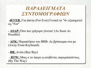 ΠΑΡΑΔΕΙΓΜΑΤΑ
ΣΥΝΤΟΜΟΓΡΑΦΙΩΝ
- 4EVER: Για πάντα (For Ever) Γενικά το "4» εξυπηρετεί
ως "For"
- ASAP: Όσο πιο γρήγορα γίνεται! (As Soon As
Possible)
- AFK: Παραπλήσιο του BRB- Δε βρίσκομαι στο pc
(Away From Keyboard)
- BB: Αντίο (Bye Bye)
- ΒTW: Μιας κ το έφερε η κουβέντα, παρεμπιπτόντως
(By The Way)
 