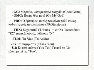 - GG: Μπράβο, κάναμε καλό παιχνίδι (Good Game)
- OMG: Πωπω Θεε μου! (Οh My God)
- PRO: Ο έμπειρος, αυτός που είναι πολύ καλός
γνώστης ενός αντικειμένου (PROfessional)
-ΤHX: Eυχαριστώ (THanks -> ks=X) Γενικά όπου
"ΚΣ" μερικές φορές, βάζουμε "Χ"
- ΤLM: Τα λέμε (Τα ΛεΜε)
-ΤΥ: Σ' ευχαριστώ (Thank You)
- U2: Κι εσύ επίσης (You Too) Γενικά το "2»
εξυπηρετεί ως "Too".
 
