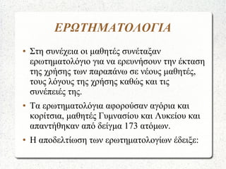 ΕΡΩΤΗΜΑΤΟΛΟΓΙΑ
● Στη συνέχεια οι μαθητές συνέταξαν
ερωτηματολόγιο για να ερευνήσουν την έκταση
της χρήσης των παραπάνω σε νέους μαθητές,
τους λόγους της χρήσης καθώς και τις
συνέπειές της.
● Τα ερωτηματολόγια αφορούσαν αγόρια και
κορίτσια, μαθητές Γυμνασίου και Λυκείου και
απαντήθηκαν από δείγμα 173 ατόμων.
● Η αποδελτίωση των ερωτηματολογίων έδειξε:
 