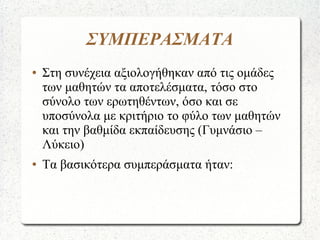ΣΥΜΠΕΡΑΣΜΑΤΑ
● Στη συνέχεια αξιολογήθηκαν από τις ομάδες
των μαθητών τα αποτελέσματα, τόσο στο
σύνολο των ερωτηθέντων, όσο και σε
υποσύνολα με κριτήριο το φύλο των μαθητών
και την βαθμίδα εκπαίδευσης (Γυμνάσιο –
Λύκειο)
● Τα βασικότερα συμπεράσματα ήταν:
 