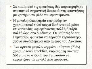 ● Σε καμία από τις ερωτήσεις δεν παρατηρήθηκε
στατιστικά σημαντική διαφορά στις απαντήσεις
με κριτήριο το φύλο του ερωτώμενου.
● Η μεγάλη πλειοψηφία των μαθητών
χρησιμοποιεί πολύ συχνά διαδικτυακά μέσα
επικοινωνίας, αφιερώνοντας πολλή ή πάρα
πολλή ώρα στο διαδίκτυο. Οι μαθητές δε του
Γυμνασίου φαίνεται να περνούν περισσότερο
χρόνο συνδεδεμένοι από αυτούς του Λυκείου.
● Ένα αρκετά μεγάλο κομμάτι μαθητών (73%)
χρησιμοποιεί greeklish, κυρίως στη σύνταξη
SMS, με τα αγόρια του Γυμνασίου να
εμφανίζουν τα μεγαλύτερα ποσοστά.
 