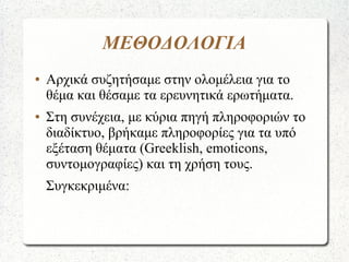 ΜΕΘΟΔΟΛΟΓΙΑ
● Αρχικά συζητήσαμε στην ολομέλεια για το
θέμα και θέσαμε τα ερευνητικά ερωτήματα.
● Στη συνέχεια, με κύρια πηγή πληροφοριών το
διαδίκτυο, βρήκαμε πληροφορίες για τα υπό
εξέταση θέματα (Greeklish, emoticons,
συντομογραφίες) και τη χρήση τους.
Συγκεκριμένα:
 