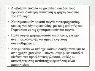 ● Διαβάζουν εύκολα τα greeklish και δεν τους
προξενεί ιδιαίτερη εντύπωση η χρήση τους στο
γραπτό λόγο.
● Χρησιμοποιούν αρκετά συχνά συντομογραφίες,
κυρίως για λόγους ευκολίας, με τους μαθητές του
Γυμνασίου να τις χρησιμοποιούν πιο συχνά.
● Πολύ συχνά χρησιμοποιούν emoticons, για πιο
άνετη επικοινωνία και άμεση έκφραση
συναισθημάτων.
● Δεν φαίνεται να υπάρχει κάποια σαφής τάση για το
αν η χρήση greeklish – συντομογραφιών αποτελεί
κίνδυνο για την ελληνική γλώσσα, καθώς οι
απαντήσεις στις αντίστοιχες ερωτήσεις είναι
μοιρασμένες.
 