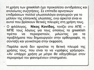 Η χρήση των greeklish έχει προκαλέσει αντιδράσεις και
ατελείωτες συζητήσεις. Σε επίπεδο αρνητικών
επιδράσεων πολλοί γλωσσολόγοι ανησυχούν για το
μέλλον της ελληνικής γλώσσας, ενώ αρκετοί είναι κι
αυτοί που βρίσκουν θετικές πλευρές στη χρήση τους.➢
➢ Ο φιλόλογος, Νίκος Κονίδας, τονίζει στο ΑΠΕ –
ΜΠΕ τους λόγους για τους οποίους τα greeklish
πρέπει να περιοριστούν, μιλώντας για τα
προβλήματα που δημιουργούν στην ορθογραφία, τη
σύνταξη και γενικότερα στην έκφραση.
Παρόλα αυτά δεν αρνείται τη θετική πλευρά της
χρήσης τους, που είναι το να «γράφεις γρήγορα».
«Αν υπάρχει χρήση με μέτρο θα οδηγηθούμε στον
περιορισμό του φαινομένου» επισημαίνει.
➢
 