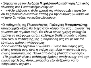 ● Σύμφωνα με τον Ανδρέα Μιχαλόπουλο,καθηγητή Λατινικής
γλώσσας στο Πανεπιστήμιο Αθηνών:
● «Αλλο γλώσσα κι άλλο γραφή της γλώσσας.Δεν πιστεύω
ότι τα greeklish συνιστούν απειλή για την ελληνική γλώσσα και
γι' αυτό δε πρέπει να κινδυνολογούμε».
●Ο καθηγητής της Γλωσσολογίας, Γεώργιος Μπαμπινιώτης,
υπογραμμίζει«Εγώ θα έλεγα στον κόσμο που μας ...ακούει: ‘’τη
γλώσσα και τα μάτια σας’’. Θα έλεγα ότι σε ημέρες κρίσης θα
πρέπει να σκύψουμε σε ό,τι καλύτερο διαθέτει αυτός ο τόπος,
που είναι ο πολιτισμός μας, η παράδοση μας και με τον πιο
εύγλωττο τρόπο η γλώσσα μας.
Δεν είναι απλό εργαλείο η γλώσσα. Είναι ο πολιτισμός μας,
είναι η ιστορία μας, είναι η σκέψη μας, είναι η νοοτροπία μας,
είναι η ταυτότητά μας. Πάνω από όλα η γλώσσα είναι αξία».
«Τα greeklish είναι ο καλύτερος δρόμος αποξένωσης από την
εικόνα της λέξης. Αυτό…μπορεί οι νέοι άνθρωποι να το
πληρώσουν ακριβά.»
 